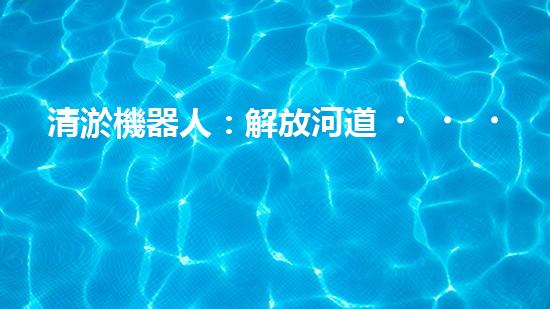 清淤機器人：解放河道，重塑水生態(tài)！